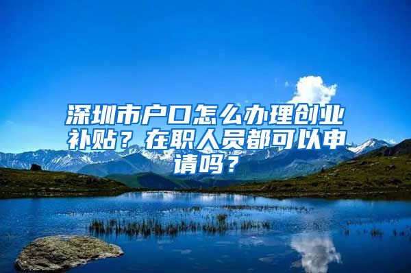 深圳市户口怎么办理创业补贴？在职人员都可以申请吗？