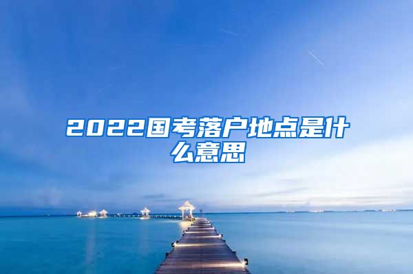 2022国考落户地点是什么意思