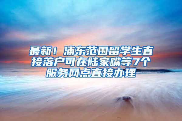 最新！浦东范围留学生直接落户可在陆家嘴等7个服务网点直接办理