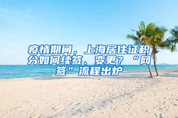 疫情期间，上海居住证积分如何续签、变更？“网签”流程出炉