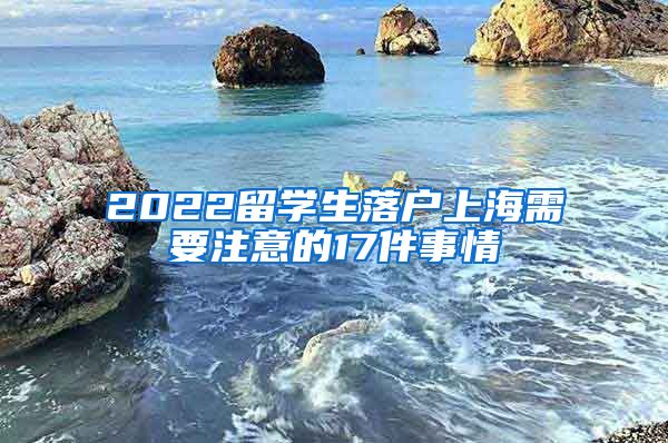 2022留学生落户上海需要注意的17件事情