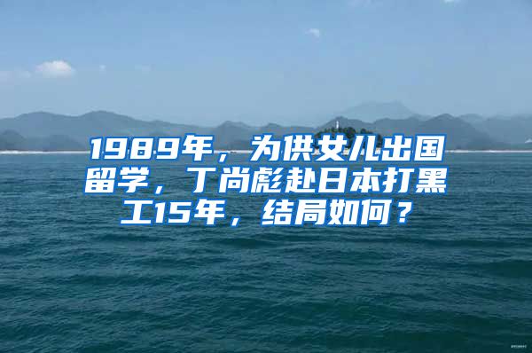 1989年，为供女儿出国留学，丁尚彪赴日本打黑工15年，结局如何？