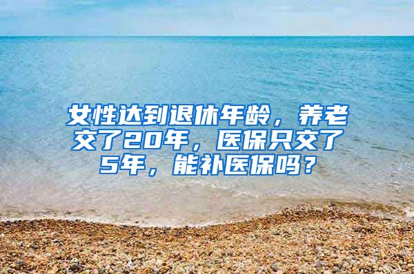 女性达到退休年龄，养老交了20年，医保只交了5年，能补医保吗？