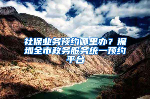 社保业务预约哪里办？深圳全市政务服务统一预约平台