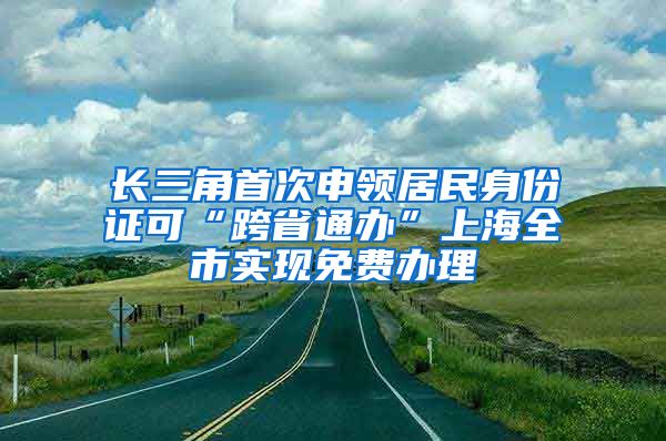 长三角首次申领居民身份证可“跨省通办”上海全市实现免费办理