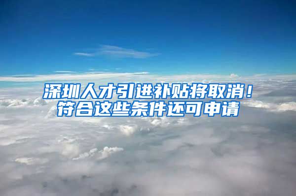 深圳人才引进补贴将取消！符合这些条件还可申请