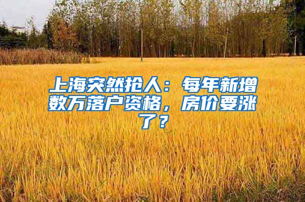 上海突然抢人：每年新增数万落户资格，房价要涨了？