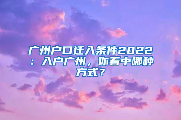 广州户口迁入条件2022：入户广州，你看中哪种方式？