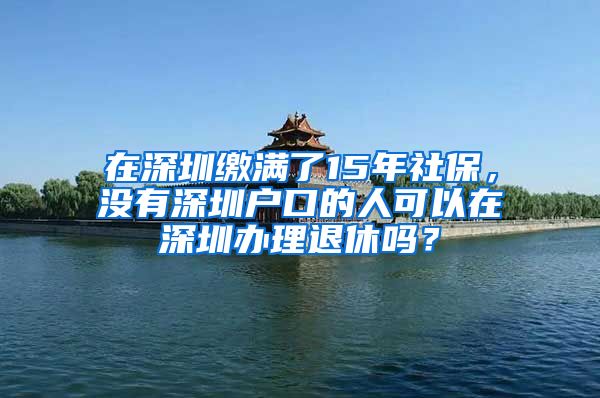 在深圳缴满了15年社保，没有深圳户口的人可以在深圳办理退休吗？