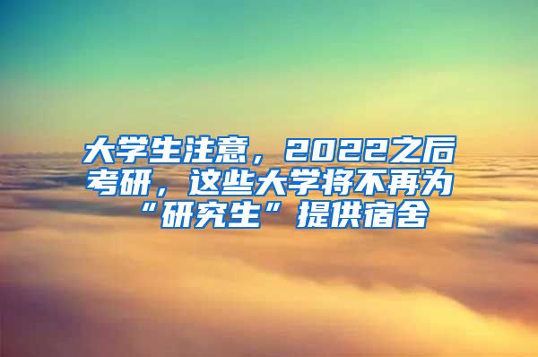 大学生注意，2022之后考研，这些大学将不再为“研究生”提供宿舍