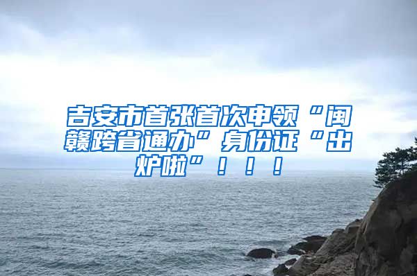 吉安市首张首次申领“闽赣跨省通办”身份证“出炉啦”！！！