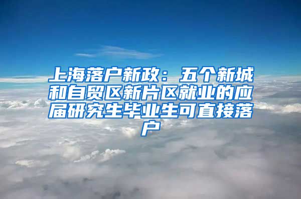 上海落户新政：五个新城和自贸区新片区就业的应届研究生毕业生可直接落户