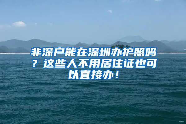 非深户能在深圳办护照吗？这些人不用居住证也可以直接办！