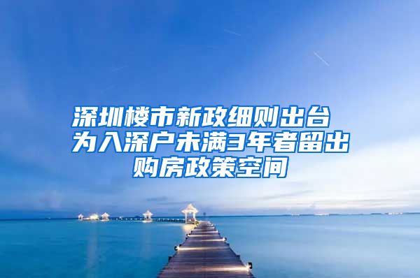 深圳楼市新政细则出台 为入深户未满3年者留出购房政策空间