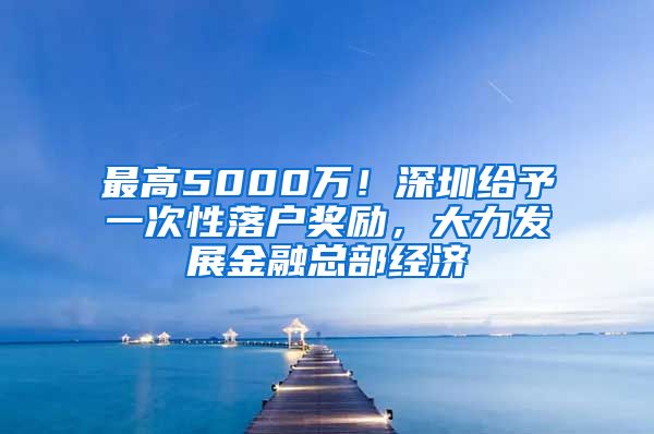 最高5000万！深圳给予一次性落户奖励，大力发展金融总部经济