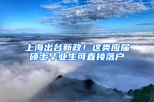 上海出台新政！这类应届硕士毕业生可直接落户