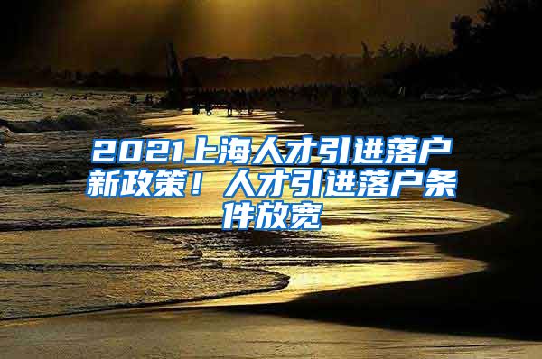 2021上海人才引进落户新政策！人才引进落户条件放宽