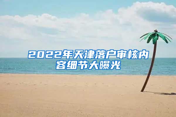 2022年天津落户审核内容细节大曝光