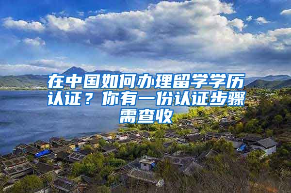 在中国如何办理留学学历认证？你有一份认证步骤需查收