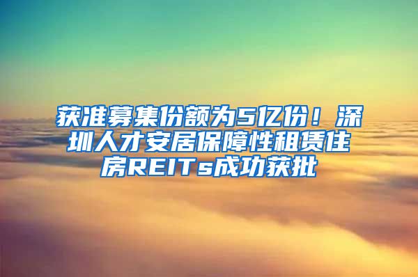 获准募集份额为5亿份！深圳人才安居保障性租赁住房REITs成功获批