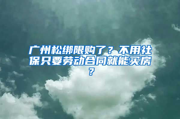 广州松绑限购了？不用社保只要劳动合同就能买房？