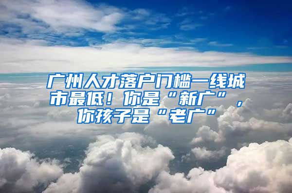 广州人才落户门槛一线城市最低！你是“新广”，你孩子是“老广”