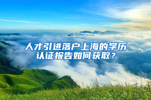 人才引进落户上海的学历认证报告如何获取？