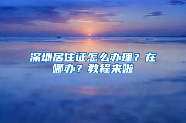 深圳居住证怎么办理？在哪办？教程来啦