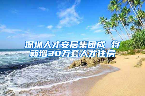 深圳人才安居集团成 将新增30万套人才住房