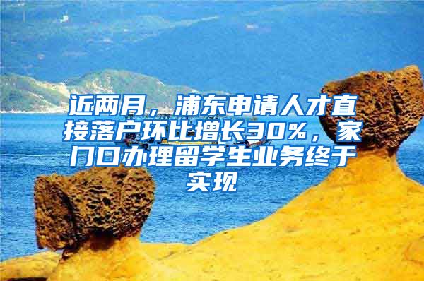 近两月，浦东申请人才直接落户环比增长30%，家门口办理留学生业务终于实现