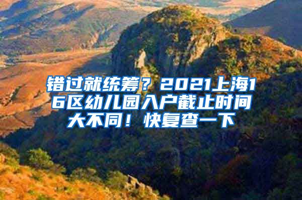 错过就统筹？2021上海16区幼儿园入户截止时间大不同！快复查一下