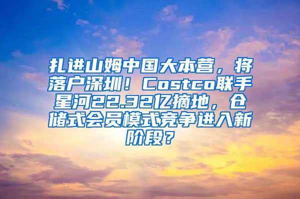 扎进山姆中国大本营，将落户深圳！Costco联手星河22.32亿摘地，仓储式会员模式竞争进入新阶段？