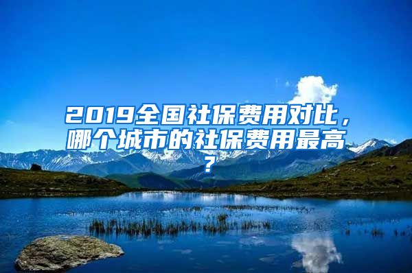 2019全国社保费用对比，哪个城市的社保费用最高？