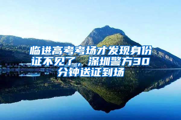 临进高考考场才发现身份证不见了，深圳警方30分钟送证到场