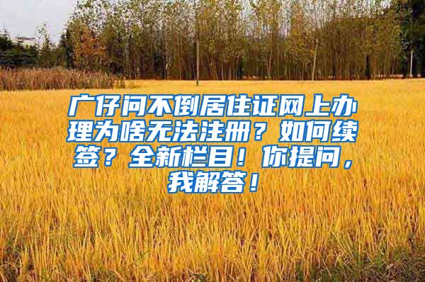 广仔问不倒居住证网上办理为啥无法注册？如何续签？全新栏目！你提问，我解答！