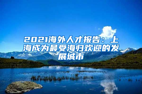 2021海外人才报告：上海成为最受海归欢迎的发展城市