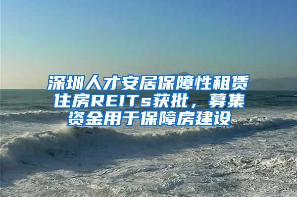 深圳人才安居保障性租赁住房REITs获批，募集资金用于保障房建设