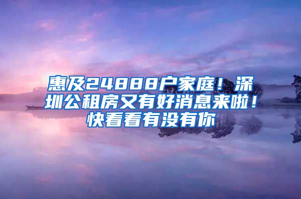 惠及24888户家庭！深圳公租房又有好消息来啦！快看看有没有你