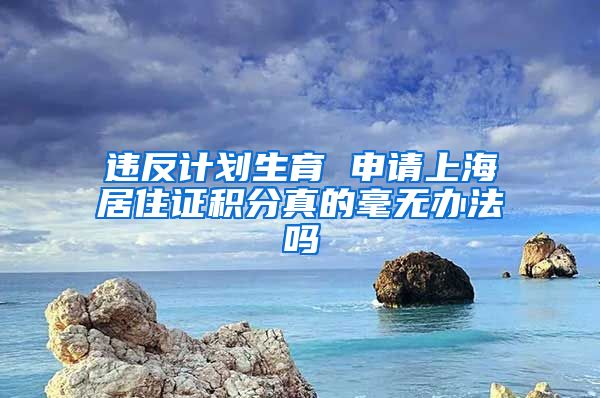 违反计划生育 申请上海居住证积分真的毫无办法吗