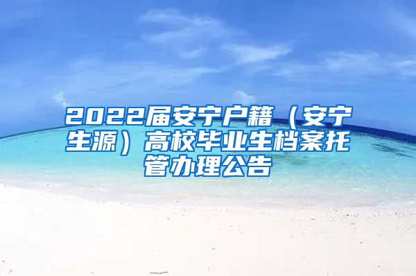 2022届安宁户籍（安宁生源）高校毕业生档案托管办理公告