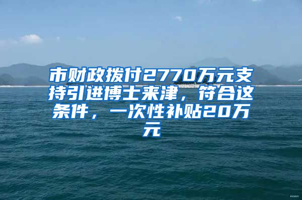 市财政拨付2770万元支持引进博士来津，符合这条件，一次性补贴20万元