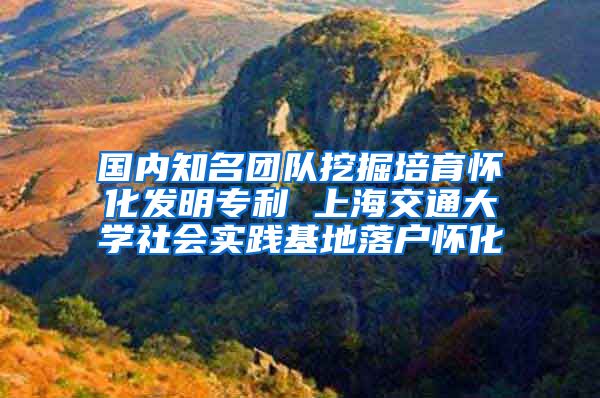 国内知名团队挖掘培育怀化发明专利 上海交通大学社会实践基地落户怀化