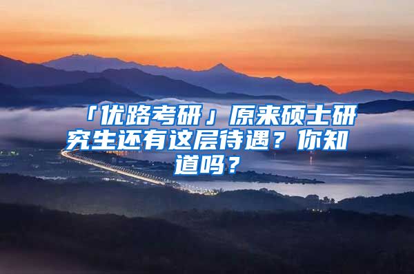 「优路考研」原来硕士研究生还有这层待遇？你知道吗？