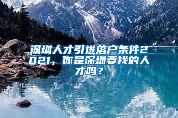 深圳人才引进落户条件2021，你是深圳要找的人才吗？