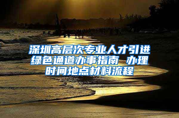 深圳高层次专业人才引进绿色通道办事指南 办理时间地点材料流程