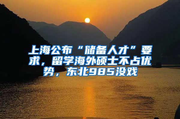 上海公布“储备人才”要求，留学海外硕士不占优势，东北985没戏