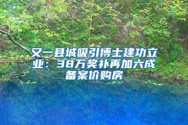 又一县城吸引博士建功立业：38万奖补再加六成备案价购房