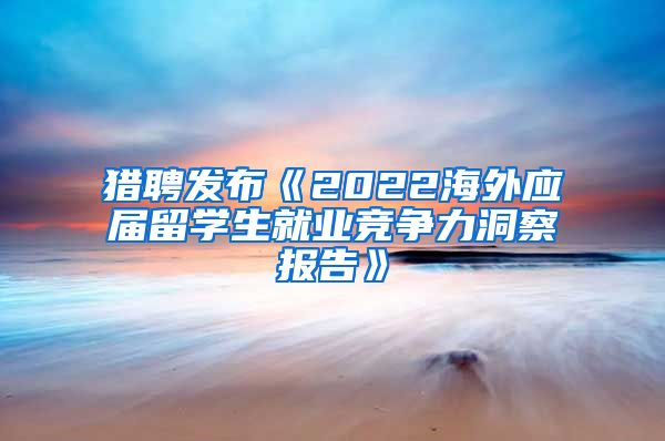 猎聘发布《2022海外应届留学生就业竞争力洞察报告》