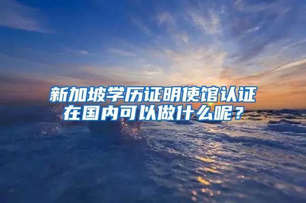 新加坡学历证明使馆认证在国内可以做什么呢？