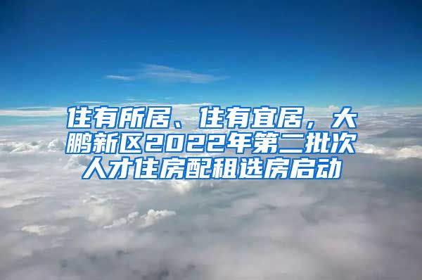 住有所居、住有宜居，大鹏新区2022年第二批次人才住房配租选房启动